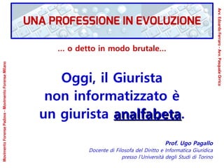 … o detto in modo brutale…
Oggi, il Giurista
non informatizzato è
un giurista analfabetaanalfabeta.
Prof. Ugo Pagallo
Docente di Filosofa del Diritto e Informatica Giuridica
presso l’Università degli Studi di Torino
MovimentoForensePadova-MovimentoForenseMilano
Avv.EdoardoFerraro-Avv.PasqualeOrrico
UNA PROFESSIONE IN EVOLUZIONE
 