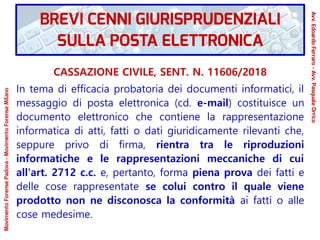 CASSAZIONE CIVILE, SENT. N. 11606/2018
In tema di efficacia probatoria dei documenti informatici, il
messaggio di posta elettronica (cd. e-mail) costituisce un
documento elettronico che contiene la rappresentazione
informatica di atti, fatti o dati giuridicamente rilevanti che,
seppure privo di firma, rientra tra le riproduzioni
informatiche e le rappresentazioni meccaniche di cui
all'art. 2712 c.c. e, pertanto, forma piena prova dei fatti e
delle cose rappresentate se colui contro il quale viene
prodotto non ne disconosca la conformità ai fatti o alle
cose medesime.
BREVI CENNI GIURISPRUDENZIALI
SULLA POSTA ELETTRONICA
Avv.EdoardoFerraro-Avv.PasqualeOrrico
MovimentoForensePadova-MovimentoForenseMilano
 