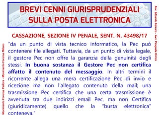 CASSAZIONE, SEZIONE IV PENALE, SENT. N. 43498/17
“da un punto di vista tecnico informatico, la Pec può
contenere file allegati. Tuttavia, da un punto di vista legale,
il gestore Pec non offre la garanzia della genuinità degli
stessi. In buona sostanza il Gestore Pec non certifica
affatto il contenuto del messaggio. In altri termini il
ricorrente allega una mera certificazione Pec di invio e
ricezione ma non l’allegato contenuto della mail; una
trasmissione Pec certifica che una certa trasmissione è
avvenuta tra due indirizzi email Pec, ma non Certifica
(giuridicamente) quello che la “busta elettronica”
conteneva.“
BREVI CENNI GIURISPRUDENZIALI
SULLA POSTA ELETTRONICA
Avv.EdoardoFerraro-Avv.PasqualeOrrico
MovimentoForensePadova-MovimentoForenseMilano
 
