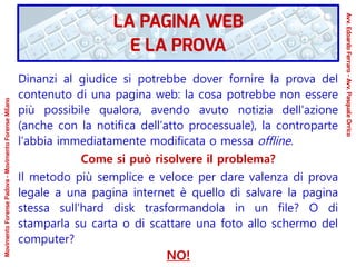 Dinanzi al giudice si potrebbe dover fornire la prova del
contenuto di una pagina web: la cosa potrebbe non essere
più possibile qualora, avendo avuto notizia dell'azione
(anche con la notifica dell’atto processuale), la controparte
l’abbia immediatamente modificata o messa offline.
Come si può risolvere il problema?
Il metodo più semplice e veloce per dare valenza di prova
legale a una pagina internet è quello di salvare la pagina
stessa sull’hard disk trasformandola in un file? O di
stamparla su carta o di scattare una foto allo schermo del
computer?
NO!
LA PAGINA WEB
E LA PROVA
Avv.EdoardoFerraro-Avv.PasqualeOrrico
MovimentoForensePadova-MovimentoForenseMilano
 