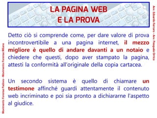 Detto ciò si comprende come, per dare valore di prova
incontrovertibile a una pagina internet, il mezzo
migliore è quello di andare davanti a un notaio e
chiedere che questi, dopo aver stampato la pagina,
attesti la conformità all’originale della copia cartacea.
Un secondo sistema è quello di chiamare un
testimone affinché guardi attentamente il contenuto
web incriminato e poi sia pronto a dichiararne l’aspetto
al giudice.
LA PAGINA WEB
E LA PROVA
Avv.EdoardoFerraro-Avv.PasqualeOrrico
MovimentoForensePadova-MovimentoForenseMilano
 