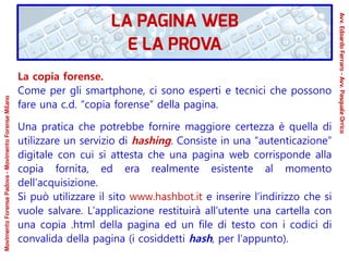 La copia forense.
Come per gli smartphone, ci sono esperti e tecnici che possono
fare una c.d. “copia forense” della pagina.
Una pratica che potrebbe fornire maggiore certezza è quella di
utilizzare un servizio di hashing. Consiste in una “autenticazione”
digitale con cui si attesta che una pagina web corrisponde alla
copia fornita, ed era realmente esistente al momento
dell’acquisizione.
Si può utilizzare il sito www.hashbot.it e inserire l’indirizzo che si
vuole salvare. L’applicazione restituirà all’utente una cartella con
una copia .html della pagina ed un file di testo con i codici di
convalida della pagina (i cosiddetti hash, per l’appunto).
LA PAGINA WEB
E LA PROVA
Avv.EdoardoFerraro-Avv.PasqualeOrrico
MovimentoForensePadova-MovimentoForenseMilano
 