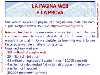 Una verifica su vecchie pagine, che magari sono state eliminate,
si può svolgere attraverso il sito https://archive.org/web/
Internet Archive è una associazione senza fini di lucro che sta
costruendo una biblioteca digitale di siti Internet e altri
manufatti culturali in forma digitale. La loro missione è fornire
l'accesso universale a tutte le conoscenze.
Oggi l'archivio contiene:
- 330 miliardi di pagine web
- 20 milioni di libri e testi
- 4,5 milioni di registrazioni audio (inclusi 180.000 concerti)
- 4 milioni di video (inclusi 1,6 milioni di programmi televisivi)
- 3 milioni di immagini
- 200.000 programmi software
LA PAGINA WEB
E LA PROVA
Avv.EdoardoFerraro-Avv.PasqualeOrrico
MovimentoForensePadova-MovimentoForenseMilano
 