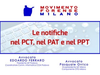 Le notifiche
nel PCT, nel PAT e nel PPT
A v v o c a t o
P a s q u a l e O r r i c o
Vicepresidente MF Milano
Componente CPO Milano
A v v o c a t o
E D O A R D O F E R R A R O
Presidente MF Padova
Coordinatore Comm. Informatica COA Padova
M O V I M E N T O
F O R E N S E
M I L A N O
 