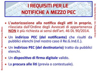 I REQUISITI PER LE
NOTIFICHE A MEZZO PEC
L'autorizzazione alla notifica degli atti in proprio,
rilasciata dall'Ordine degli Avvocati di appartenenza
NON è più richiesta ai sensi dell'art. 46 DL 90/2014.
Un indirizzo PEC (del notificante) che risulti da
pubblici elenchi (nel nostro caso il Re.G.Ind.E.).
Un indirizzo PEC (del destinatario) tratto da pubblici
elenchi.
Un dispositivo di firma digitale valido.
La procura alle liti (previa o contestuale).
Avv.EdoardoFerraro-Avv.PasqualeOrrico
MovimentoForensePadova-MovimentoForenseMilano
 