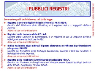 I PUBBLICI REGISTRI
Sono solo quelli definiti come tali dalla legge.
Registro Generale degli Indirizzi Elettronici: RE.G.IND.E.
Gestito dal Ministero della Giustizia, è il registro dei c.d. soggetti abilitati
esterni.
Accesso con autenticazione
Registro delle imprese delle CC.I.AA.
Gestito dalle Camere di Commercio, è il registro in cui le imprese devono
obbligatoriamente indicare la PEC.
Accesso senza autenticazione
Indice nazionale degli indirizzi di posta elettronica certificata di professionisti
e imprese: INI-PEC
Gestito dal Ministero dello Sviluppo Economico, accorpa i dati del ReGIndE e
del registro delle imprese.
Accesso senza autenticazione
Registro delle Pubbliche Amministrazioni: Registro PP.AA.
Gestito dal Governo, è il registro in cui devono essere inseriti tutti gli indirizzi
delle PP.AA.. Sostituisce l’Indice PP.AA..
Accesso con autenticazione
Avv.EdoardoFerraro-Avv.PasqualeOrrico
MovimentoForensePadova-MovimentoForenseMilano
 