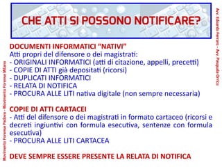 CHE ATTI SI POSSONO NOTIFICARE?
DOCUMENTI INFORMATICI “NATIVI”
Atti propri del difensore o dei magistrati:
- ORIGINALI INFORMATICI (atti di citazione, appelli, precetti)
- COPIE DI ATTI già depositati (ricorsi)
- DUPLICATI INFORMATICI
- RELATA DI NOTIFICA
- PROCURA ALLE LITI nativa digitale (non sempre necessaria)
COPIE DI ATTI CARTACEI
- Atti del difensore o dei magistrati in formato cartaceo (ricorsi e
decreti ingiuntivi con formula esecutiva, sentenze con formula
esecutiva)
- PROCURA ALLE LITI CARTACEA
DEVE SEMPRE ESSERE PRESENTE LA RELATA DI NOTIFICA
Avv.EdoardoFerraro-Avv.PasqualeOrrico
MovimentoForensePadova-MovimentoForenseMilano
 