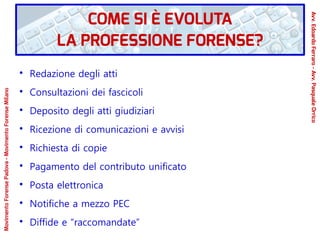 ●
Redazione degli atti
●
Consultazioni dei fascicoli
●
Deposito degli atti giudiziari
●
Ricezione di comunicazioni e avvisi
●
Richiesta di copie
●
Pagamento del contributo unificato
●
Posta elettronica
●
Notifiche a mezzo PEC
●
Diffide e “raccomandate”
COME SI È EVOLUTA
LA PROFESSIONE FORENSE?
Avv.EdoardoFerraro-Avv.PasqualeOrrico
MovimentoForensePadova-MovimentoForenseMilano
 
