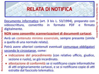 RELATA DI NOTIFICA
Documento informatico (art. 3 bis L. 53/1994), preparato con
videoscrittura, convertito in formato PDF e firmato
digitalmente.
NON sono consentite scannerizzazioni di documenti cartacei.
Avrà un contenuto minimo essenziale, sempre presente (simile
a quello di una normale relata).
Potrà avere ulteriori contenuti eventuali comunque obbligatori
secondo le circostanze, come:
indicazione del procedimento (con relativo ufficio, giudice,
sezione e ruolo), se già incardinato.
attestazione di conformità se si notificano copie informatiche
di atti originariamente cartacei, e se si notificano copie di atti
estratte dal fascicolo telematico.
Avv.EdoardoFerraro-Avv.PasqualeOrrico
MovimentoForensePadova-MovimentoForenseMilano
 
