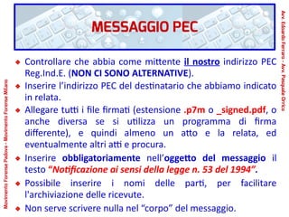 MESSAGGIO PEC
Controllare che abbia come mittente il nostro indirizzo PEC
Reg.Ind.E. (NON CI SONO ALTERNATIVE).
Inserire l’indirizzo PEC del destinatario che abbiamo indicato
in relata.
Allegare tutti i file firmati (estensione .p7m o _signed.pdf, o
anche diversa se si utilizza un programma di firma
differente), e quindi almeno un atto e la relata, ed
eventualmente altri atti e procura.
Inserire obbligatoriamente nell’oggetto del messaggio il
testo “Notificazione ai sensi della legge n. 53 del 1994”.
Possibile inserire i nomi delle parti, per facilitare
l'archiviazione delle ricevute.
Non serve scrivere nulla nel “corpo” del messaggio.
Avv.EdoardoFerraro-Avv.PasqualeOrrico
MovimentoForensePadova-MovimentoForenseMilano
 