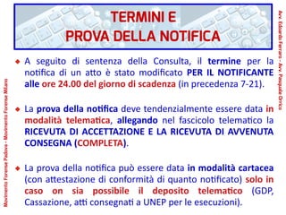TERMINI E
PROVA DELLA NOTIFICA
A seguito di sentenza della Consulta, il termine per la
notifica di un atto è stato modificato PER IL NOTIFICANTE
alle ore 24.00 del giorno di scadenza (in precedenza 7-21).
La prova della notifica deve tendenzialmente essere data in
modalità telematica, allegando nel fascicolo telematico la
RICEVUTA DI ACCETTAZIONE E LA RICEVUTA DI AVVENUTA
CONSEGNA (COMPLETA).
La prova della notifica può essere data in modalità cartacea
(con attestazione di conformità di quanto notificato) solo in
caso on sia possibile il deposito telematico (GDP,
Cassazione, atti consegnati a UNEP per le esecuzioni).
Avv.EdoardoFerraro-Avv.PasqualeOrrico
MovimentoForensePadova-MovimentoForenseMilano
 