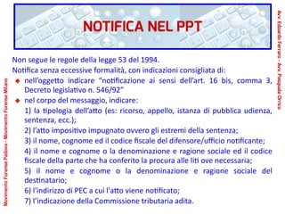 NOTIFICA NEL PPT
Non segue le regole della legge 53 del 1994.
Notifica senza eccessive formalità, con indicazioni consigliata di:
nell’oggetto indicare “notificazione ai sensi dell’art. 16 bis, comma 3,
Decreto legislativo n. 546/92”
nel corpo del messaggio, indicare:
1) la tipologia dell’atto (es: ricorso, appello, istanza di pubblica udienza,
sentenza, ecc.);
2) l’atto impositivo impugnato ovvero gli estremi della sentenza;
3) il nome, cognome ed il codice fiscale del difensore/ufficio notificante;
4) il nome e cognome o la denominazione e ragione sociale ed il codice
fiscale della parte che ha conferito la procura alle liti ove necessaria;
5) il nome e cognome o la denominazione e ragione sociale del
destinatario;
6) l'indirizzo di PEC a cui l'atto viene notificato;
7) l’indicazione della Commissione tributaria adita.
Avv.EdoardoFerraro-Avv.PasqualeOrrico
MovimentoForensePadova-MovimentoForenseMilano
 