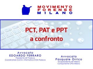 PCT, PAT e PPT
a confronto
A v v o c a t o
P a s q u a l e O r r i c o
Vicepresidente MF Milano
Componente CPO Milano
A v v o c a t o
E D O A R D O F E R R A R O
Presidente MF Padova
Coordinatore Comm. Informatica COA Padova
M O V I M E N T O
F O R E N S E
M I L A N O
 