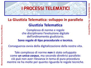 La Giustizia Telematica: sviluppo in parallelo
Giustizia Telematica
Complesso di norme e regole
che disciplinano l’evoluzione digitale
dell’ordinamento giudiziario.
Sono regole di tipo procedurale e tecnico.
Conseguenza ovvia della digitalizzazione della nostra vita.
Tale complesso di norme non è stato sviluppato
come un unico corpus, ma secondo direttrici parallele:
ciò può non aver rilevanza in tema di pura procedura
mentre ne ha molte per quanto riguarda le regole tecniche.
I PROCESSI TELEMATICI
Avv.EdoardoFerraro-Avv.PasqualeOrrico
MovimentoForensePadova-MovimentoForenseMilano
 