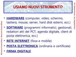 ●
HARDWARE (computer, video, schermo,
tastiera, mouse, server, hard disk esterni, ecc.)
●
SOFTWARE (programmi informatici, gestionali,
redattori atti del PCT, agenda digitale, client di
posta elettronica, ecc.)
●
RETE INTERNET (fissa e mobile)
●
POSTA ELETTRONICA (ordinaria e certificata)
●
FIRMA DIGITALE
USIAMO NUOVI STRUMENTI?
Avv.EdoardoFerraro-Avv.PasqualeOrrico
MovimentoForensePadova-MovimentoForenseMilano
 