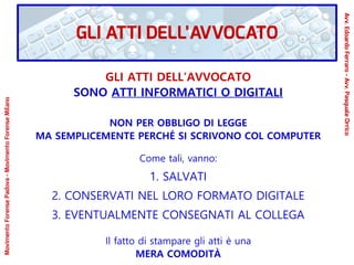 GLI ATTI DELL’AVVOCATO
SONO ATTI INFORMATICI O DIGITALI
NON PER OBBLIGO DI LEGGE
MA SEMPLICEMENTE PERCHÉ SI SCRIVONO COL COMPUTER
Come tali, vanno:
1. SALVATI
2. CONSERVATI NEL LORO FORMATO DIGITALE
3. EVENTUALMENTE CONSEGNATI AL COLLEGA
Il fatto di stampare gli atti è una
MERA COMODITÀ
GLI ATTI DELL’AVVOCATO
Avv.EdoardoFerraro-Avv.PasqualeOrrico
MovimentoForensePadova-MovimentoForenseMilano
 