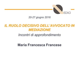 20-27 giugno 2016
IL RUOLO DECISIVO DELL’AVVOCATO IN
MEDIAZIONE
Incontri di approfondimento
Maria Francesca Francese
 