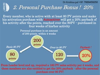 2. Personal Purchase Bonus ! 20%
200
points
80
points
120
points
20%
Basis 80 PV
Personal purchase in an amount
of 200 points, within 4 weeks
Over to 80 PV Payback !
Every member, who is active with at least 80 PV points and make
his activation purchase with Autoactiver will get a 20% payback of
his activity after the points, reached over the 80PV - purchased in
four weeks of his/her activity
From Leader level and up, required a 160 PV sales activity per 4 weeks, and
these members are also entitled to get the 20% payback - after the personal
purchase over 80 PV!
Dr Krishna pal +91 7669459250
 