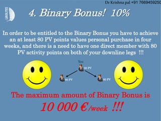 4. Binary Bonus! 10%
In order to be entitled to the Binary Bonus you have to achieve
an at least 80 PV points values personal purchase in four
weeks, and there is a need to have one direct member with 80
PV activity points on both of your downline legs !!!
The maximum amount of Binary Bonus is
10 000 € /week !!!
80 PV
80 PV80 PV
You
Dr Krishna pal +91 7669459250
 