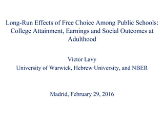 Long-Run Effects of Free Choice Among Public Schools:
College Attainment, Earnings and Social Outcomes at
Adulthood
Victor Lavy
University of Warwick, Hebrew University, and NBER
Madrid, February 29, 2016
 