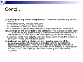 Contd… (c) A charge on any immovable property ,  wherever situate or any interest therein: Immovable property includes “land,bene- fits to arise out of land and things attach- ed to the earth or permanently fastened to anything attached to the earth”. (d) A charge on any book debt of the company:   The expression ‘book debt’:  is defined as any debt accruing in the ordinary course of business as is usually entered in the trade books. A charge may be created not only on  book debts which have actually come into existence.In future, the moment a book debt results, the charge will attach. (e) A charge, not being a pledge, on any movable property of the company.  A pledge of movables is excluded from the cumbersome procedure of registration. Thus where a company delivers certain fixed deposit receipts to a bank and raises a loan on the security of those deposit receipts, it is a case of pledge of movable property and need not be registered. 