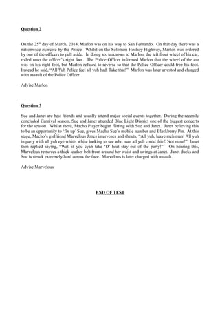 Question 2
On the 25th
day of March, 2014, Marlon was on his way to San Fernando. On that day there was a
nationwide exercise by the Police. Whilst on the Solomon Hochoy Highway, Marlon was ordered
by one of the officers to pull aside. In doing so, unknown to Marlon, the left front wheel of his car,
rolled unto the officer’s right foot. The Police Officer informed Marlon that the wheel of the car
was on his right foot, but Marlon refused to reverse so that the Police Officer could free his foot.
Instead he said, “All Yuh Police feel all yuh bad. Take that!” Marlon was later arrested and charged
with assault of the Police Officer.
Advise Marlon
Question 3
Sue and Janet are best friends and usually attend major social events together. During the recently
concluded Carnival season, Sue and Janet attended Blue Light District one of the biggest concerts
for the season. Whilst there, Macho Player began flirting with Sue and Janet. Janet believing this
to be an opportunity to ‘fix up’ Sue, gives Macho Sue’s mobile number and Blackberry Pin. At this
stage, Macho’s girlfriend Marvelous Jones intervenes and shouts, “All yuh, leave meh man! All yuh
in party with all yuh eye white, white looking to see who man all yuh could thief. Not mine!” Janet
then replied saying, “Well if you cyah take ‘D’ heat stay out of the party!” On hearing this,
Marvelous removes a thick leather belt from around her waist and swings at Janet. Janet ducks and
Sue is struck extremely hard across the face. Marvelous is later charged with assault.
Advise Marvelous
END OF TEST
 