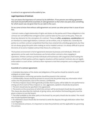 A contract is an agreement enforceable by law.

Legal importance of Contract:

You can assess the importance of contract by his definition. If two persons are making agreement
then both should fulfill all the essentials of valid agreement so that when one party does something
for which assent was not given then he can claim in the court.

So we come to know that without valid agreement we cannot sue other person that is cause of your
loss.

 Contract creates a legal relationship of rights and duties on the parties and if these obligations in the
contract are not fulfilled then stringent action could be taken by the court on the party. There are
three key elements for the conception of a contract. These are offer, acceptance, consideration and
an intention to create legal relations. Contracts can be written, oral, or implied also. Generally the
parties to a written contract comprehend that they have entered into a binding agreement, but they
do not always grasp this point when making an oral or implied contract. It is always difficult to prove
the terms of an oral or implied contract than those of a written one.

The business environment is full of agreements between businesses and individuals. While oral
agreements can be used, most businesses use formal written contracts when engaging in
operations. Written contracts provide individuals and businesses with a legal document stating the
expectations of both parties and how negative situations will be resolved. Contracts also are legally
enforceable in a court of law. Contracts often represent a tool that companies use to safeguard their
resources.

Essentials of a contract agreement:

• A detailed description of the duties and obligations of the parties should be stated to avoid
ambiguity at a later stage.
• Representations concerning warranties should be present in the contract
• Confidentiality clauses should be present to ensure that the parties keep any information which
comes into the possession, due to the contract, confidential.
• The force majeure clause which generally provides that no party will be liable for non-performance
arising out of an event of force majeure i.e. war, aggression, epidemic should also be present.
• The term should also be specified in the agreement.
• The events on the occurrence of which the contract will be terminated should also be specified.
This clause also describes the methods of giving notice, and whether the breaching party must be
given a chance to cure the breach.
• The relief available to the other party on the breach by one party should also be stated. This would
also include liquidated damages.
• An arbitration clause should also be inserted to settle the disputes through arbitration rather than
court litigation.
• In international contracts, it is important to state the jurisdiction and the applicable law governing
the contract.
 