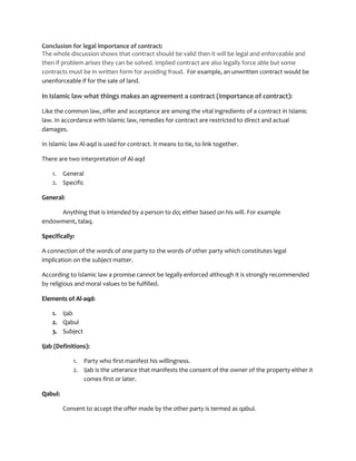 Conclusion for legal importance of contract:
The whole discussion shows that contract should be valid then it will be legal and enforceable and
then if problem arises they can be solved. Implied contract are also legally force able but some
contracts must be in written form for avoiding fraud. For example, an unwritten contract would be
unenforceable if for the sale of land.

In Islamic law what things makes an agreement a contract (Importance of contract):

Like the common law, offer and acceptance are among the vital ingredients of a contract in Islamic
law. In accordance with Islamic law, remedies for contract are restricted to direct and actual
damages.

In Islamic law Al-aqd is used for contract. It means to tie, to link together.

There are two interpretation of Al-aqd

    1. General
    2. Specific

General:

     Anything that is intended by a person to do; either based on his will. For example
endowment, talaq.

Specifically:

A connection of the words of one party to the words of other party which constitutes legal
implication on the subject matter.

According to Islamic law a promise cannot be legally enforced although it is strongly recommended
by religious and moral values to be fulfilled.

Elements of Al-aqd:

    1. Ijab
    2. Qabul
    3. Subject

Ijab (Definitions):

            1. Party who first manifest his willingness.
            2. Ijab is the utterance that manifests the consent of the owner of the property either it
               comes first or later.

Qabul:

         Consent to accept the offer made by the other party is termed as qabul.
 