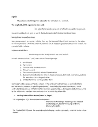 Sighah:

          Mutual consent of the parties is basis for the formation of a contract.

The prophet S.A.W is reported to have said:

                                 It is unlawful to take the property of a Muslim except by his consent.

Consent must be give in form of words that indicates the definite intention to contract.

Islamic importance of contract:

Islam also emphasis on contract validity. If we see the history of Islam then it is shown by the action
of our Holy Prophet S.A.W that when Muhammad S.A.W made an agreement it had been written. For
example Sulah-Hudabia.

In Quran ALLAH Says:

                          Whenever you make an agreement you must write it.

In Islam for valid contract (Aqd) may contain following things:

             1. Halal object
             2. Agreement
             3. Consideration is not necessary
             4. Mutual consent
             5. Terms should positively allowed by revelation
             6. Subject matter (Exist at the time of al-aqd concluded, delivered, ascertained, suitable
                for transaction according to Sharia)
             7. Written form may and may not be there

Islamic-derived law stresses that the subject of the contract must not relate to prohibited items
(such as alcohol, tobacco, or gambling equipment), must be legally owned by one party in the
contract and in existence at the time of the contract agreement (i.e., items yet to be built may not to
be the subject of a standard contract), and must be physically deliverable.

   1.     Dealing in Prohibited (Haram) Items or illegal:

 The Prophet (S.A.W) is also reported to have said:
                                              Allah and His Messenger made illegal the trade of
                                              alcoholic liquors, dead animals, pigs and idols.
                                              (Bukhari, No: 2082)

 The Prophet (S.A.W) made the person knowingly buying a stolen commodity a partner to the crime.
 He said:
 