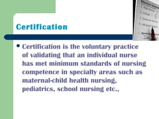 Certification
Certification is the voluntary practice
of validating that an individual nurse
has met minimum standards of nursing
competence in specialty areas such as
maternal-child health nursing,
pediatrics, school nursing etc.,
 