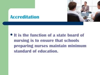 Accreditation
It is the function of a state board of
nursing is to ensure that schools
preparing nurses maintain minimum
standard of education.
 
