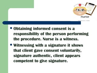 Obtaining informed consent is a
responsibility of the person performing
the procedure. Nurse is a witness.
Witnessing with a signature it shows
that client gave consent voluntarily,
signature authentic, client appears
competent to give signature.
 