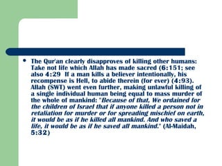  The Qur'an clearly disapproves of killing other humans:
Take not life which Allah has made sacred (6:151; see
also 4:29  If a man kills a believer intentionally, his
recompense is Hell, to abide therein (for ever) (4:93).
Allah (SWT) went even further, making unlawful killing of
a single individual human being equal to mass murder of
the whole of mankind: "Because of that, We ordained for
the children of Israel that if anyone killed a person not in
retaliation for murder or for spreading mischief on earth,
it would be as if he killed all mankind. And who saved a
life, it would be as if he saved all mankind." (Al-Maidah,
5:32)
 