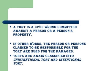 A TORT IS A CIvIL wRONG COmmITTED
AGAINST A PERSON OR A PERSON’S
PROPERTy.
 IN OThER wORDS, ThE PERSON OR PERSONS
CLAImED TO bE RESPONSIbLE FOR ThE
TORT ARE SUED FOR ThE DAmAGES.
 TORTS ARE AGAIN CLASSIFIED INTO
UNINTENTIONAL TORT AND INTENTIONAL
TORT.
 