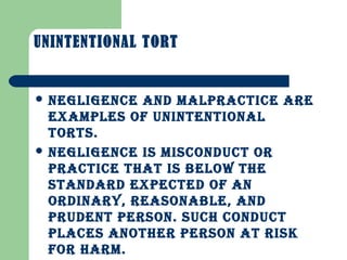 UNINTENTIONAL TORT
 NEGLIGENCE AND mALPRACTICE ARE
ExAmPLES OF UNINTENTIONAL
TORTS.
 NEGLIGENCE IS mISCONDUCT OR
PRACTICE ThAT IS bELOw ThE
STANDARD ExPECTED OF AN
ORDINARy, REASONAbLE, AND
PRUDENT PERSON. SUCh CONDUCT
PLACES ANOThER PERSON AT RISk
FOR hARm.
 