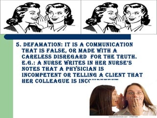 5. defaMation: it is a coMMunication
that is false, or Made with a
careless disregard for the truth.
e.g.: a nurse writes in her nurse’s
notes that a physician is
incoMpetent or telling a client that
her colleague is incoMpetent.
 
