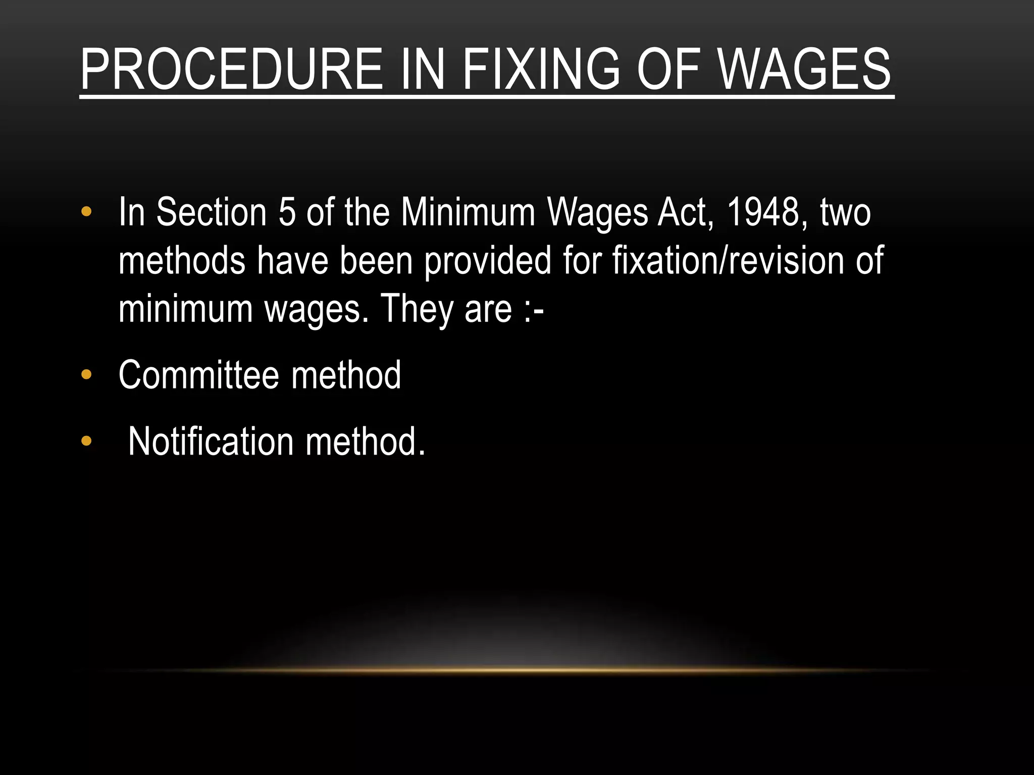 PROCEDURE IN FIXING OF WAGES
• In Section 5 of the Minimum Wages Act, 1948, two
methods have been provided for fixation/revision of
minimum wages. They are :-
• Committee method
• Notification method.
 