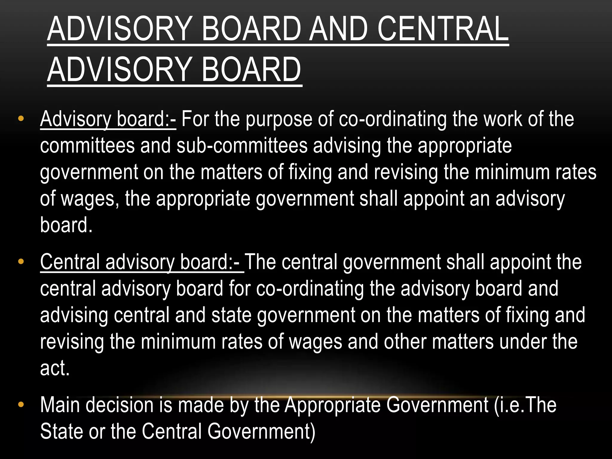 ADVISORY BOARD AND CENTRAL
ADVISORY BOARD
• Advisory board:- For the purpose of co-ordinating the work of the
committees and sub-committees advising the appropriate
government on the matters of fixing and revising the minimum rates
of wages, the appropriate government shall appoint an advisory
board.
• Central advisory board:- The central government shall appoint the
central advisory board for co-ordinating the advisory board and
advising central and state government on the matters of fixing and
revising the minimum rates of wages and other matters under the
act.
• Main decision is made by the Appropriate Government (i.e.The
State or the Central Government)
 