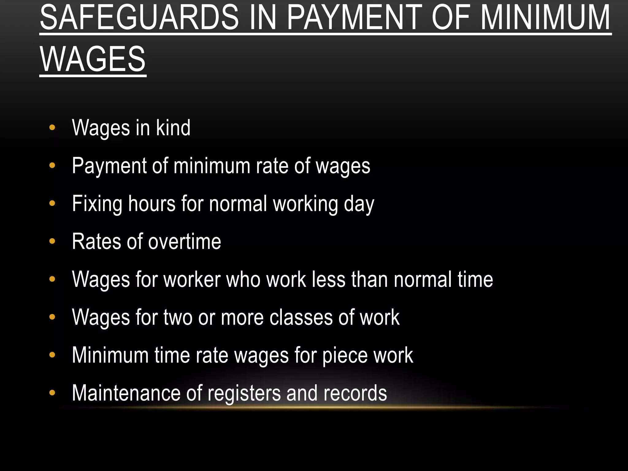 SAFEGUARDS IN PAYMENT OF MINIMUM
WAGES
• Wages in kind
• Payment of minimum rate of wages
• Fixing hours for normal working day
• Rates of overtime
• Wages for worker who work less than normal time
• Wages for two or more classes of work
• Minimum time rate wages for piece work
• Maintenance of registers and records
 