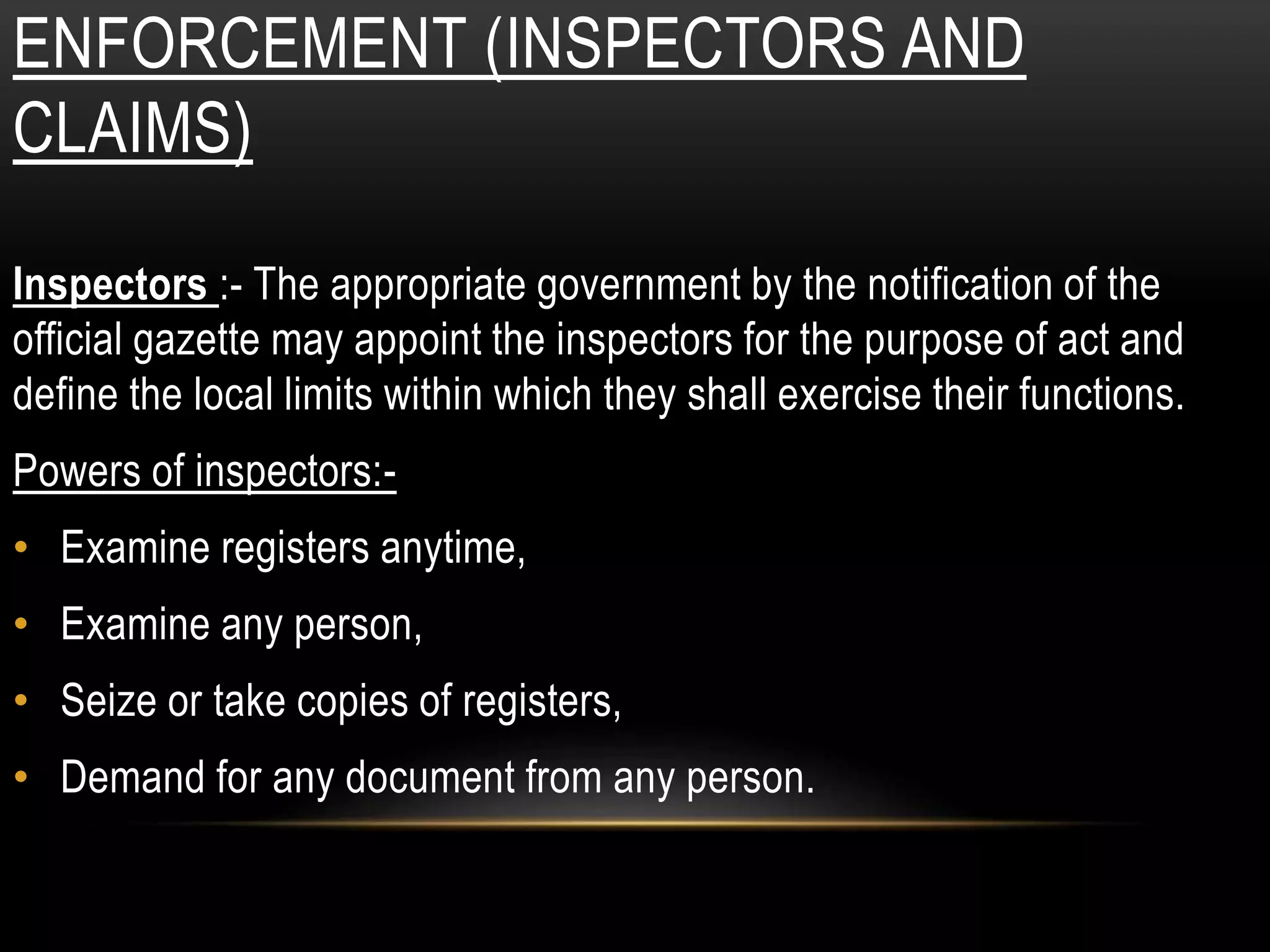 ENFORCEMENT (INSPECTORS AND
CLAIMS)
Inspectors :- The appropriate government by the notification of the
official gazette may appoint the inspectors for the purpose of act and
define the local limits within which they shall exercise their functions.
Powers of inspectors:-
• Examine registers anytime,
• Examine any person,
• Seize or take copies of registers,
• Demand for any document from any person.
 