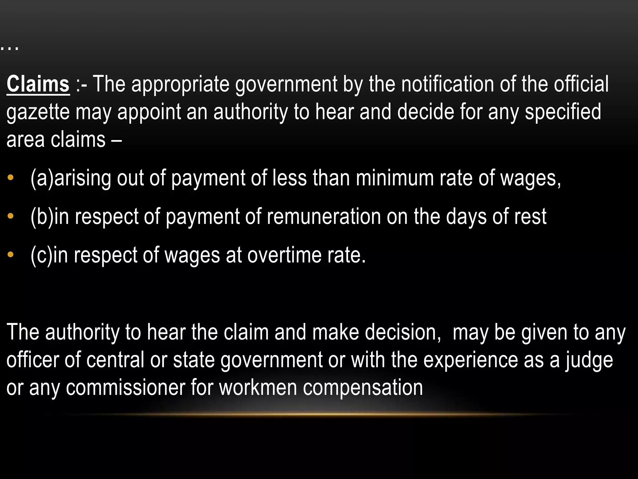 …
Claims :- The appropriate government by the notification of the official
gazette may appoint an authority to hear and decide for any specified
area claims –
• (a)arising out of payment of less than minimum rate of wages,
• (b)in respect of payment of remuneration on the days of rest
• (c)in respect of wages at overtime rate.
The authority to hear the claim and make decision, may be given to any
officer of central or state government or with the experience as a judge
or any commissioner for workmen compensation
 