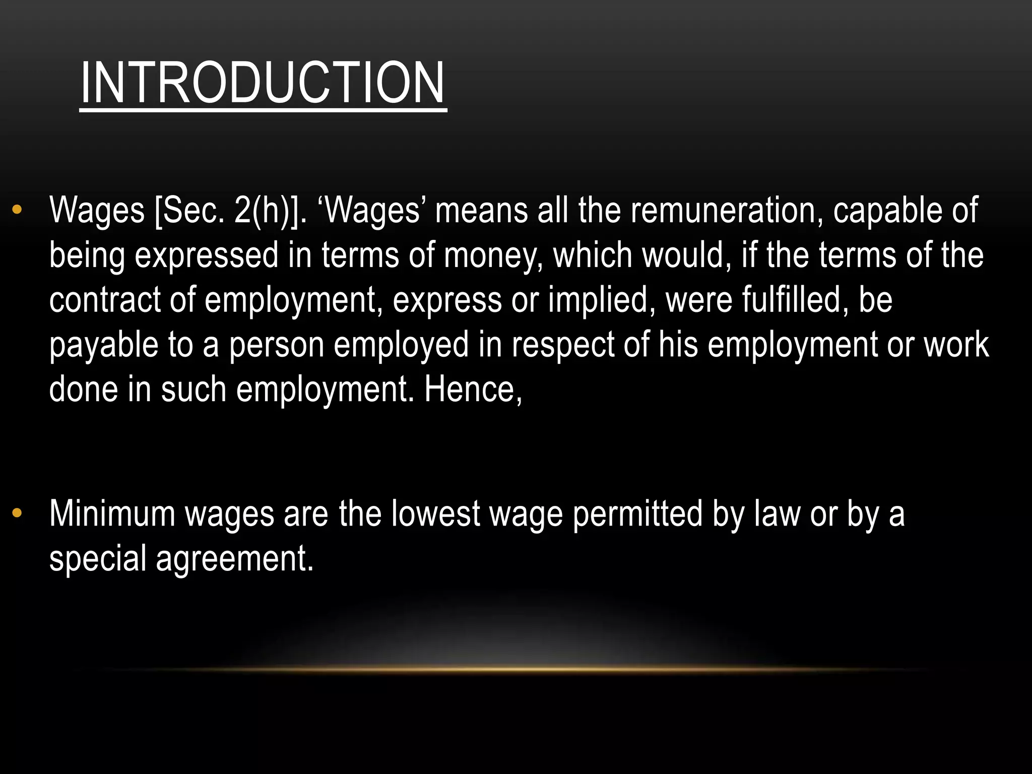 INTRODUCTION
• Wages [Sec. 2(h)]. ‘Wages’ means all the remuneration, capable of
being expressed in terms of money, which would, if the terms of the
contract of employment, express or implied, were fulfilled, be
payable to a person employed in respect of his employment or work
done in such employment. Hence,
• Minimum wages are the lowest wage permitted by law or by a
special agreement.
 