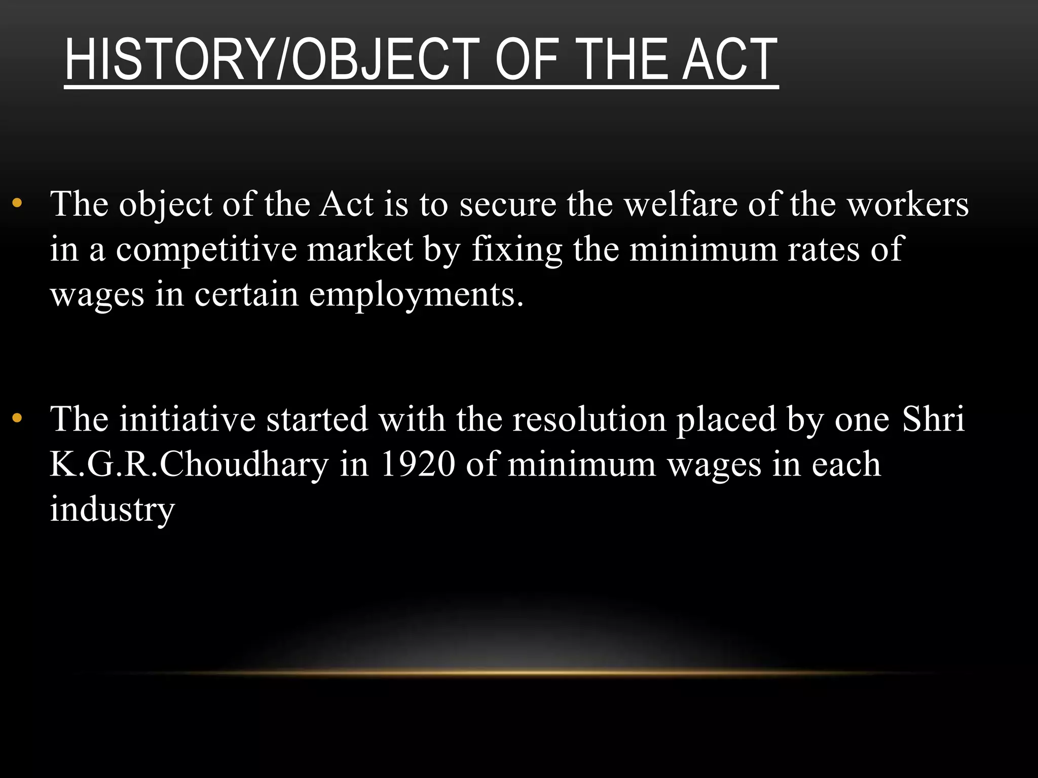 HISTORY/OBJECT OF THE ACT
• The object of the Act is to secure the welfare of the workers
in a competitive market by fixing the minimum rates of
wages in certain employments.
• The initiative started with the resolution placed by one Shri
K.G.R.Choudhary in 1920 of minimum wages in each
industry
 