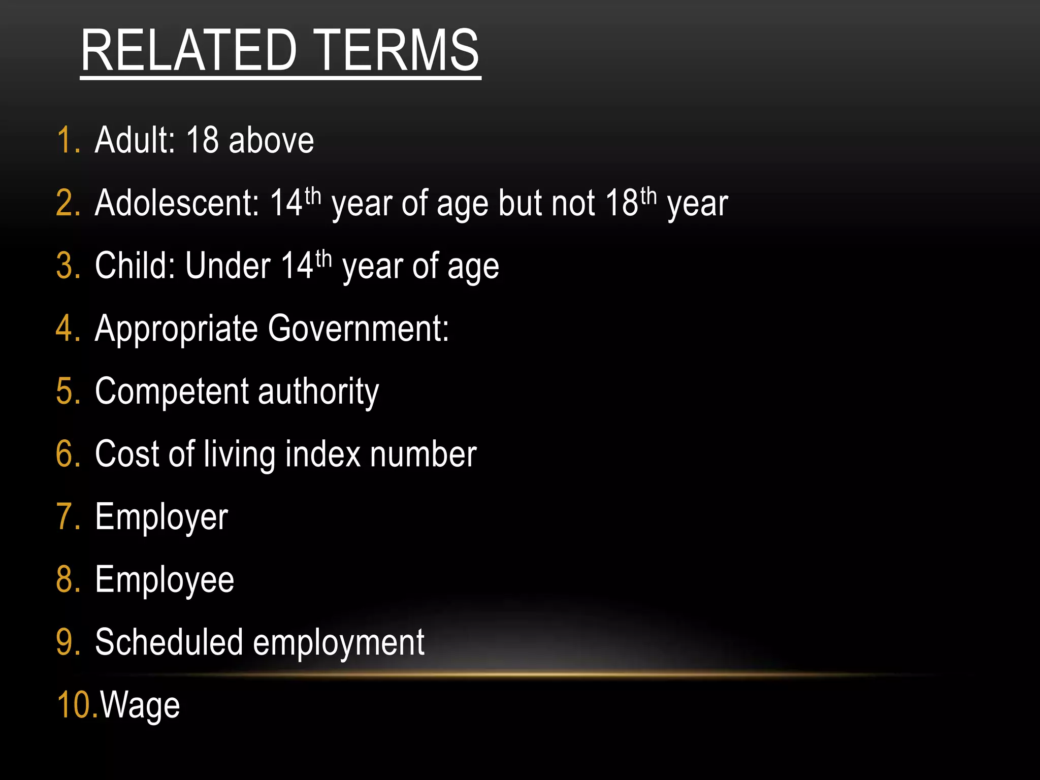 RELATED TERMS
1. Adult: 18 above
2. Adolescent: 14th year of age but not 18th year
3. Child: Under 14th year of age
4. Appropriate Government:
5. Competent authority
6. Cost of living index number
7. Employer
8. Employee
9. Scheduled employment
10.Wage
 