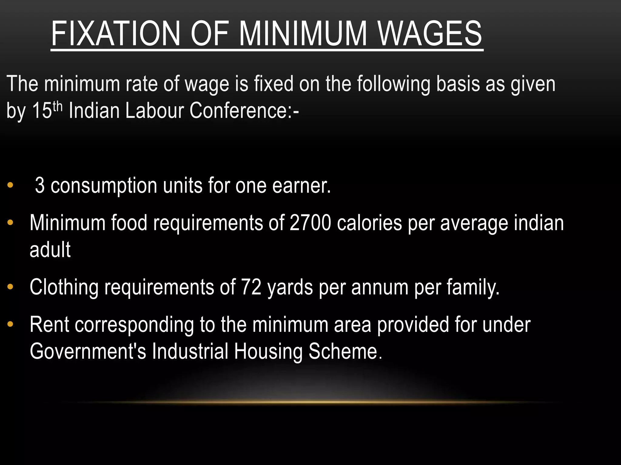 FIXATION OF MINIMUM WAGES
The minimum rate of wage is fixed on the following basis as given
by 15th Indian Labour Conference:-
• 3 consumption units for one earner.
• Minimum food requirements of 2700 calories per average indian
adult
• Clothing requirements of 72 yards per annum per family.
• Rent corresponding to the minimum area provided for under
Government's Industrial Housing Scheme.
 