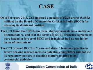 CASE
On 8 February 2013, CCI imposed a penalty of 52.24 crores (US$9.6
million) on the Board of Control for Cricket in India (BCCI) for
misusing its dominant position.
The CCI found that IPL team ownership agreements were unfair and
discriminatory, and that the terms of the IPL franchise agreements
were loaded in favour of BCCI and franchises had no say in the
terms of the contract.
The CCI ordered BCCI to "cease and desist" from any practice in
future denying market access to potential competitors and not use
its regulatory powers in deciding matters relating to its
commercial activities.

 