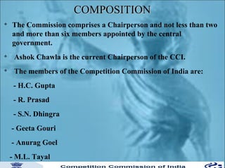 COMPOSITION


The Commission comprises a Chairperson and not less than two
and more than six members appointed by the central
government.



Ashok Chawla is the current Chairperson of the CCI.



The members of the Competition Commission of India are:
- H.C. Gupta
- R. Prasad
- S.N. Dhingra
- Geeta Gouri
- Anurag Goel
- M.L. Tayal

 