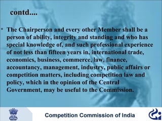 contd....


The Chairperson and every other Member shall be a
person of ability, integrity and standing and who has
special knowledge of, and such professional experience
of not less than fifteen years in, international trade,
economics, business, commerce, law, finance,
accountancy, management, industry, public affairs or
competition matters, including competition law and
policy, which in the opinion of the Central
Government, may be useful to the Commission.

 