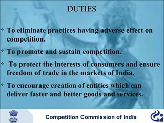 DUTIES








To eliminate practices having adverse effect on
competition.
To promote and sustain competition.
To protect the interests of consumers and ensure
freedom of trade in the markets of India.
To encourage creation of entities which can
deliver faster and better goods and services.

 