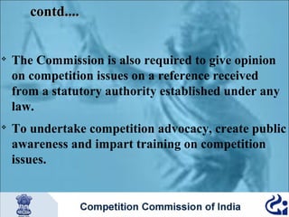 contd....





The Commission is also required to give opinion
on competition issues on a reference received
from a statutory authority established under any
law.
To undertake competition advocacy, create public
awareness and impart training on competition
issues.

 
